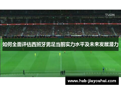 如何全面评估西班牙男足当前实力水平及未来发展潜力 如何全面评估西班牙男足当前实力水平及未来发展潜力