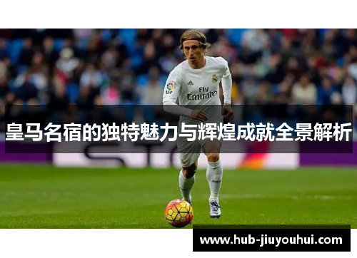 皇马名宿的独特魅力与辉煌成就全景解析