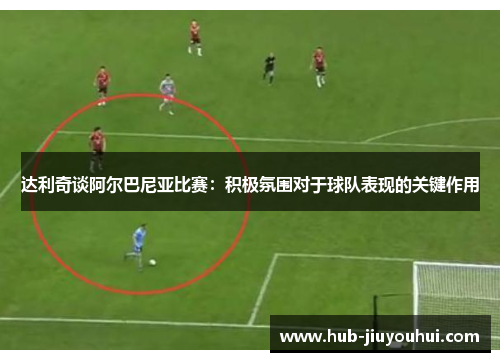 达利奇谈阿尔巴尼亚比赛：积极氛围对于球队表现的关键作用