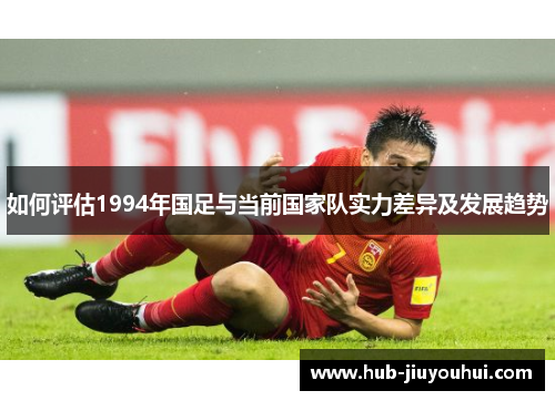 如何评估1994年国足与当前国家队实力差异及发展趋势