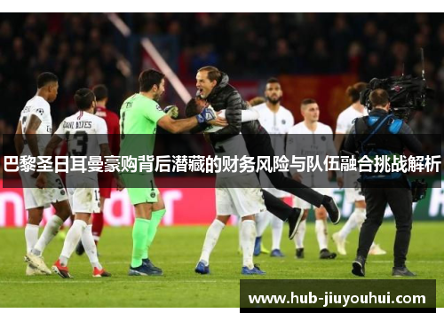 巴黎圣日耳曼豪购背后潜藏的财务风险与队伍融合挑战解析