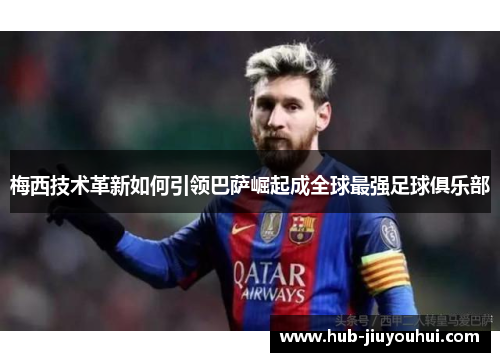 梅西技术革新如何引领巴萨崛起成全球最强足球俱乐部