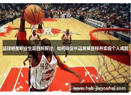 篮球明星职业生涯目标探讨：如何设定长远发展目标并实现个人成就